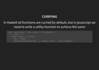 CURRYING
In Haskell all functions are curried by default, but in javascript we
need to write a utility function to achieve the same
const autoCurry = (fn, arity = fn.length) =>
(...args) =>
args.length >= arity ?
fn(...args) :
autoCurry(partial(fn, ...args), arity - args.length);
 