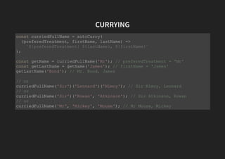 CURRYING
const curriedFullName = autoCurry(
(preferedTreatment, firstName, lastName) =>
`${preferedTreatment} ${lastName}, ${firstName}`
);
const getName = curriedFullName('Mr'); // preferedTreatment = 'Mr'
const getLastName = getName('James'); // firstName = 'James'
getLastName('Bond'); // Mr. Bond, James
// or
curriedFullName('Sir')('Leonard')('Nimoy'); // Sir Nimoy, Leonard
// or
curriedFullName('Sir')('Rowan', 'Atkinson'); // Sir Atkinson, Rowan
// or
curriedFullName('Mr', 'Mickey', 'Mouse'); // Mr Mouse, Mickey
 
