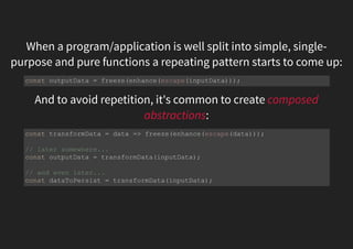 When a program/application is well split into simple, single-
purpose and pure functions a repeating pattern starts to come up:
And to avoid repetition, it's common to create composed
abstractions:
const outputData = freeze(enhance(escape(inputData)));
const transformData = data => freeze(enhance(escape(data)));
// later somewhere...
const outputData = transformData(inputData);
// and even later...
const dataToPersist = transformData(inputData);
 
