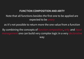 FUNCTION COMPOSITION AND ARITY
Note that all functions besides the first one to be applied are
expected to be unary
as it's not possible to return more the one value from a function
By combining the concepts of function composition, arity and input
management one can build very complex logic in a very declarative
way
 