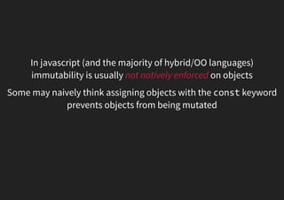 In javascript (and the majority of hybrid/OO languages)
immutability is usually not natively enforced on objects
Some may naively think assigning objects with the const keyword
prevents objects from being mutated
 
