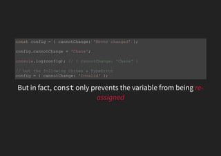 But in fact, const only prevents the variable from being re-
assigned
const config = { cannotChange: 'Never changed' };
config.cannotChange = 'Chaos';
console.log(config); // { cannotChange: 'Chaos' }
// but the following throws a TypeError
config = { cannotChange: 'Invalid' };
 