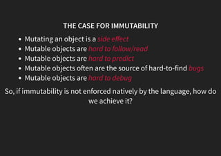 THE CASE FOR IMMUTABILITY
Mutating an object is a side eﬀect
Mutable objects are hard to follow/read
Mutable objects are hard to predict
Mutable objects o en are the source of hard-to-find bugs
Mutable objects are hard to debug
So, if immutability is not enforced natively by the language, how do
we achieve it?
 