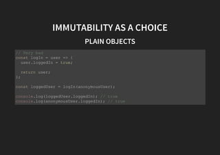 IMMUTABILITY AS A CHOICE
PLAIN OBJECTS
// Very bad
const logIn = user => {
user.loggedIn = true;
return user;
};
const loggedUser = logIn(anonymousUser);
console.log(loggedUser.loggedIn); // true
console.log(anonymousUser.loggedIn); // true
 