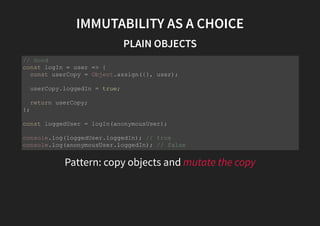 IMMUTABILITY AS A CHOICE
PLAIN OBJECTS
Pattern: copy objects and mutate the copy
// Good
const logIn = user => {
const userCopy = Object.assign({}, user);
userCopy.loggedIn = true;
return userCopy;
};
const loggedUser = logIn(anonymousUser);
console.log(loggedUser.loggedIn); // true
console.log(anonymousUser.loggedIn); // false
 