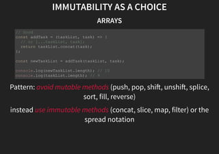 IMMUTABILITY AS A CHOICE
ARRAYS
Pattern: avoid mutable methods (push, pop, shi , unshi , splice,
sort, fill, reverse)
instead use immutable methods (concat, slice, map, filter) or the
spread notation
// Good
const addTask = (taskList, task) => {
// or [...taskList, task];
return taskList.concat(task);
};
const newTaskList = addTask(taskList, task);
console.log(newTaskList.length); // 10
console.log(taskList.length); // 9
 