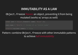 IMMUTABILITY AS A LAW
Object.freeze freezes an object, preventing it from being
mutated (works w/ arrays as well)
Pattern: combine Object.freeze with other immutable
patterns to achieve full immutability
const user = Object.freeze({ name: 'Elza' });
user.name = 'Evil'; // throws if in 'strict mode'
console.log(user.name); // Elza
 