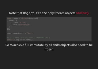 Note that Object.freeze only freezes objects shallowly
So to achieve full immutability all child objects also need to be
frozen
const user = Object.freeze({
name: {
first: 'Elza',
last: 'Arendelle'
}
});
user.name.first = 'Evil';
// { first: 'Evil', last: 'Arendelle' }
console.log(user.name);
 