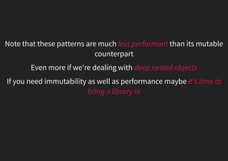 Note that these patterns are much less performant than its mutable
counterpart
Even more if we're dealing with deep nested objects
If you need immutability as well as performance maybe it's time to
bring a library in
 