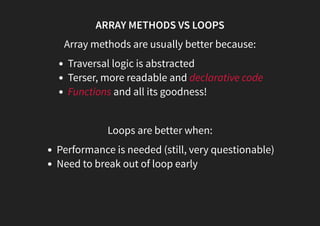 ARRAY METHODS VS LOOPS
Array methods are usually better because:
Traversal logic is abstracted
Terser, more readable and declarative code
Functions and all its goodness!
 
Loops are better when:
Performance is needed (still, very questionable)
Need to break out of loop early
 