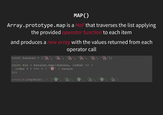 MAP()
Array.prototype.map is a HoF that traverses the list applying
the provided operator function to each item
and produces a new array with the values returned from each
operator call
const bananas = [' ', ' ', ' ', ' ', ' ', ' '];
const mix = bananas.map((banana, index) => (
index % 2 === 0 ? ' ' : banana
));
console.log(mix); // [' ', ' ', ' ', ' ', ' ', ' ']
 
