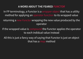 A WORD ABOUT THE FEARED FUNCTOR
In FP terminology, a Functor is a wrapper object that has a utility
method for applying an operator function to its wrapped value
returning a new Functor wrapping the new value produced by the
operator
If the wrapped value is compound the Functor applies the operator
to each indidual value instead
All this is just a fancy way of saying that Functor is just an object
that has a map method
 