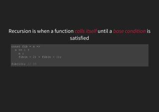 Recursion is when a function calls itself until a base condition is
satisfied
const fib = n =>
n <= 1 ?
n :
fib(n - 2) + fib(n - 1);
fib(10); // 55
 