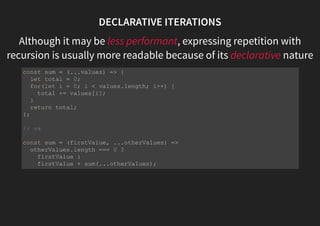 DECLARATIVE ITERATIONS
Although it may be less performant, expressing repetition with
recursion is usually more readable because of its declarative nature
const sum = (...values) => {
let total = 0;
for(let i = 0; i < values.length; i++) {
total += values[i];
}
return total;
};
// vs
const sum = (firstValue, ...otherValues) =>
otherValues.length === 0 ?
firstValue :
firstValue + sum(...otherValues);
 