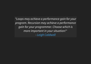 "Loops may achieve a performance gain for your
program. Recursion may achieve a performance
gain for your programmer. Choose which is
more important in your situation!"
- Leigh Caldwell
 