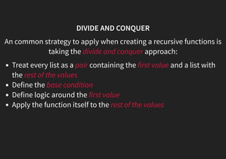 DIVIDE AND CONQUER
An common strategy to apply when creating a recursive functions is
taking the divide and conquer approach:
Treat every list as a pair containing the first value and a list with
the rest of the values
Define the base condition
Define logic around the first value
Apply the function itself to the rest of the values
 