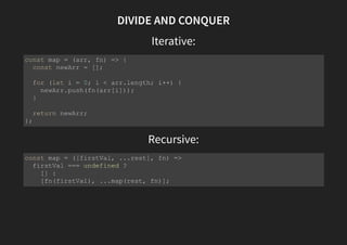 DIVIDE AND CONQUER
Iterative:
Recursive:
const map = (arr, fn) => {
const newArr = [];
for (let i = 0; i < arr.length; i++) {
newArr.push(fn(arr[i]));
}
return newArr;
};
const map = ([firstVal, ...rest], fn) =>
firstVal === undefined ?
[] :
[fn(firstVal), ...map(rest, fn)];
 