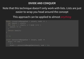 DIVIDE AND CONQUER
Note that this technique doesn't only work with lists. Lists are just
easier to wrap you head around the concept
This approach can be applied to almost anything
const iterativeRangeSum = (start, end) => {
let result = start;
for (let i = start; i < end; i++) {
result += i;
}
return result;
}
// vs
const recursiveRangeSum = (start, end) =>
start === end ?
0 :
start + recursiveRangeSum(start, end - 1);
 
