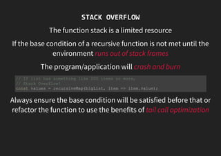 STACK OVERFLOW
The function stack is a limited resource
If the base condition of a recursive function is not met until the
environment runs out of stack frames
The program/application will crash and burn
Always ensure the base condition will be satisfied before that or
refactor the function to use the benefits of tail call optimization
// If list has something like 200 items or more,
// Stack Overflow!
const values = recursiveMap(bigList, item => item.value);
 