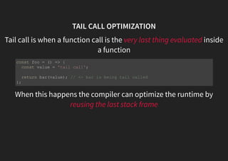 TAIL CALL OPTIMIZATION
Tail call is when a function call is the very last thing evaluated inside
a function
When this happens the compiler can optimize the runtime by
reusing the last stack frame
const foo = () => {
const value = 'tail call';
return bar(value); // <- bar is being tail called
};
 