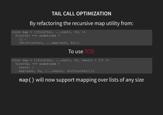 TAIL CALL OPTIMIZATION
By refactoring the recursive map utility from:
To use TCO:
map() will now support mapping over lists of any size
const map = ([firstVal, ...rest], fn) =>
firstVal === undefined ?
[] :
[fn(firstVal), ...map(rest, fn)];
const map = ([firstVal, ...rest], fn, result = []) =>
firstVal === undefined ?
result :
map(rest, fn, [...result, fn(firstVal)]);
 