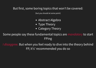 But first, some boring topics that won't be covered:
(but you should at some point)
Abstract Algebra
Category Theory
Type Theory
Some people say these fundamental topics are mandatory to start
FPing
I disaggree. But when you feel ready to dive into the theory behind
FP, it's' recommended you do so
 
