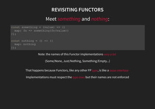 REVISITING FUNCTORS
Meet something and nothing:
Note: the names of this Functor implementations vary a lot
(Some/None, Just/Nothing, Something/Empty...)
That happens because Functors, like any other FP type, is like a loose interface
Implementations must respect the type laws but their names are not enforced
const something = (value) => ({
map: fn => something(fn(value))
});
const nothing = () => ({
map: nothing
});
 