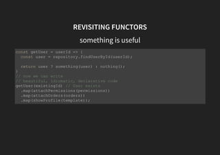 REVISITING FUNCTORS
something is useful
const getUser = userId => {
const user = repository.findUserById(userId);
return user ? something(user) : nothing();
}
// now we can write
// beautiful, idiomatic, declarative code
getUser(existingId) // User exists
.map(attachPermissions(permissions))
.map(attachOrders(orders))
.map(showProfile(template));
 