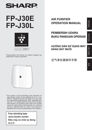 Free standing type
Jenis berdiri sendiri
Kiểu máy có chân tự đứng
站立式
AIR PURIFIER
OPERATION MANUAL
R
FP-J30E
FP-J30L
ENGLISH
MALAYSIA
PEMBERSIH UDARA
BUKU PANDUAN OPERASI
HƯỚNG DẪN SỬ DỤNG MÁY
NĂNG BẮT MUỖI
TIẾNG
VIỆT
“Plasmacluster” and “Device of a cluster of grapes” are
trademarks of Sharp Corporation.
*The number in this technology mark indicates an
approximate number of ions supplied into air of 1 cm3,
which is measured around the center of a room with
the “high-density plasmacluster 7000” applicable floor
area (at 1.2 m height above the floor) at the medium
wind volume in air purifying mode, when an air purifier
using the high-density plasmacluster ion evolving
device is placed close to a wall. This product is
equipped with a device corresponding to this capacity.
空气净化器操作手册
中文
OM_FP-J30E_EN.indd 1 2017/11/10 16:49:38
 