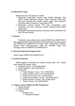 B. Maksud dan Tujuan
Maksud dan tujaun dari aplikasi ini adalah:
1. Memberikan kesempatan kepada siswa Sekolah Menengan Atas
(SMA), Sekolah Menengah Kejuruan (SMK), Madrasah Aliyah (MA),
atau yang sederajat yang memiliki prestasi unggul untuk menempuh
pendidikan tinggi di Perguruan Tinggi Negeri (PTN).
2. Memberikan peluang kepada PTN untuk mendapatkan calon
mahasiswa baru yang mempunyai prestasi akademik tinggi dengan
melalui jalaur.
3. Memberikan kesempatan bagi calon mahasiswa untuk memilih lebih dari
satu PTN lintas wilayah.
C. Sasaran
Tersedianya suatu aplikasi sistem seleksi SNMPTN dan SBMPTN 2017
yang dapat digunakan oleh pemerintah di bidang pendidikan dan juga peserta
dari SBMPTN dan SBMTPN 2017 tersebut untuk mempermudah tahapan-
tahapan dalam melaksanakannya, mulai dari mendaftar hingga nanti
menunggu hasil dari SNMPTN dan SBMTPN 2017.
D. Nama dan Organisasi Pengguna Jasa
Sistem Seleksi SNMPTN dan SBMPTN 2017
E. Sumber Pendanaan
APBD (Anggaran Pendapatan dan Belanja Daerah) tahun 2017, dengan
biaya sebesar Rp. dengan rincian:
1. Pengadaan Server -> Rp 400.000.000,00
2. Oracle Database -> Rp, 90.000.000,00
3. Tenaga Ahli:
a. Project Manager 1 orang -> Rp. 70.000.000,00
b. System Analyst 2 orang -> Rp. 100.000.000,00
c. Programmer 3 orang -> Rp. 120.000.000,00
d. Database Administrator 2 orang -> Rp 80.000.000,00
e. Quality Assurance 2 orang -> Rp. 80.000.000,00
f. Trainer 2 orang -> Rp. 60.000.000,00
F. Lingkup, Lokasi, Fasilitas dan Alih Pengetahuan
1. Lingkup Kegiatan
2. Lokasi Kegiatan
3. Fasilitas
o Pengguna Jasa
 Konsultasi kebutuhan
 