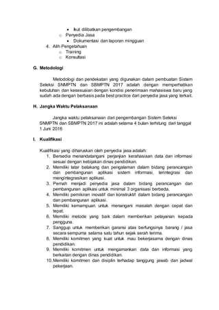 Ikut dilibatkan pengembangan
o Penyedia Jasa
 Dokumentasi dan laporan mingguan
4. Alih Pengetahuan
o Training
o Konsultasi
G. Metodologi
Metodologi dan pendekatan yang digunakan dalam pembuatan Sistem
Seleksi SNMPTN dan SBMPTN 2017 adalah dengan memperhatikan
kebutuhan dan kesesuaian dengan kondisi penerimaan mahasiswa baru yang
sudah ada dengan berbasis pada best practice dari penyedia jasa yang terkait.
H. Jangka Waktu Pelaksanaan
Jangka waktu pelaksanaan dari pengembangan Sistem Seleksi
SNMPTN dan SBMPTN 2017 ini adalah selama 4 bulan terhitung dari tanggal
1 Juni 2016
I. Kualifikasi
Kualifikasi yang diharuskan oleh penyedia jasa adalah:
1. Bersedia menandatangani perjanjian kerahasiaan data dan informasi
sesuai dengan kebijakan dinas pendidikan.
2. Memiliki latar belakang dan pengalaman dalam bidang perancangan
dan pembangunan aplikasi sistem informasi, terintegrasi dan
mengintegrasikan aplikasi.
3. Pernah menjadi penyedia jasa dalam bidang perancangan dan
pembangunan aplikasi untuk minimal 3 organisasi berbeda.
4. Memiliki pemikiran inovatif dan konstruktif dalam bidang perancangan
dan pembangunan aplikasi.
5. Memiliki kemampuan untuk menangani masalah dengan cepat dan
tepat.
6. Memiliki metode yang baik dalam memberikan pelayanan kepada
pengguna.
7. Sanggup untuk memberikan garansi atas berfungsinya barang / jasa
secara sempurna selama satu tahun sejak serah terima.
8. Memiliki komitmen yang kuat untuk mau bekerjasama dengan dinas
pendidikan.
9. Memiliki komitmen untuk mengamankan data dan informasi yang
berkaitan dengan dinas pendidikan.
10.Memiliki komitmen dan disiplin terhadap tanggung jawab dan jadwal
pekerjaan.
 
