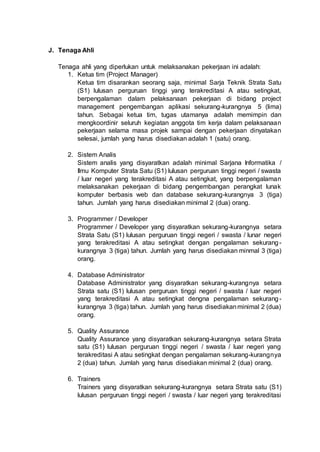 J. Tenaga Ahli
Tenaga ahli yang diperlukan untuk melaksanakan pekerjaan ini adalah:
1. Ketua tim (Project Manager)
Ketua tim disarankan seorang saja, minimal Sarja Teknik Strata Satu
(S1) lulusan perguruan tinggi yang terakreditasi A atau setingkat,
berpengalaman dalam pelaksanaan pekerjaan di bidang project
management pengembangan aplikasi sekurang-kurangnya 5 (lima)
tahun. Sebagai ketua tim, tugas utamanya adalah memimpin dan
mengkoordinir seluruh kegiatan anggota tim kerja dalam pelaksanaan
pekerjaan selama masa projek sampai dengan pekerjaan dinyatakan
selesai, jumlah yang harus disediakan adalah 1 (satu) orang.
2. Sistem Analis
Sistem analis yang disyaratkan adalah minimal Sarjana Informatika /
Ilmu Komputer Strata Satu (S1) lulusan perguruan tinggi negeri / swasta
/ luar negeri yang terakreditasi A atau setingkat, yang berpengalaman
melaksanakan pekerjaan di bidang pengembangan perangkat lunak
komputer berbasis web dan database sekurang-kurangnya 3 (tiga)
tahun. Jumlah yang harus disediakan minimal 2 (dua) orang.
3. Programmer / Developer
Programmer / Developer yang disyaratkan sekurang-kurangnya setara
Strata Satu (S1) lulusan perguruan tinggi negeri / swasta / lunar negeri
yang terakreditasi A atau setingkat dengan pengalaman sekurang-
kurangnya 3 (tiga) tahun. Jumlah yang harus disediakan minmal 3 (tiga)
orang.
4. Database Administrator
Database Administrator yang disyaratkan sekurang-kurangnya setara
Strata satu (S1) lulusan perguruan tinggi negeri / swasta / luar negeri
yang terakreditasi A atau setingkat dengna pengalaman sekurang-
kurangnya 3 (tiga) tahun. Jumlah yang harus disediakanminimal 2 (dua)
orang.
5. Quality Assurance
Quality Assurance yang disyaratkan sekurang-kurangnya setara Strata
satu (S1) lulusan perguruan tinggi negeri / swasta / luar negeri yang
terakreditasi A atau setingkat dengan pengalaman sekurang-kurangnya
2 (dua) tahun. Jumlah yang harus disediakan minimal 2 (dua) orang.
6. Trainers
Trainers yang disyaratkan sekurang-kurangnya setara Strata satu (S1)
lulusan perguruan tinggi negeri / swasta / luar negeri yang terakreditasi
 