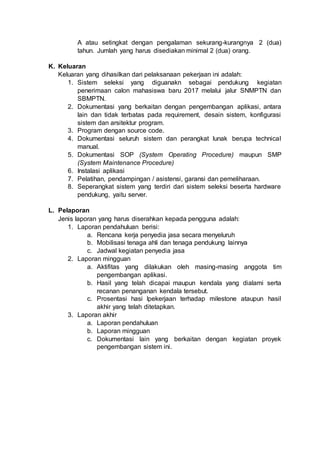 A atau setingkat dengan pengalaman sekurang-kurangnya 2 (dua)
tahun. Jumlah yang harus disediakan minimal 2 (dua) orang.
K. Keluaran
Keluaran yang dihasilkan dari pelaksanaan pekerjaan ini adalah:
1. Sistem seleksi yang diguanakn sebagai pendukung kegiatan
penerimaan calon mahasiswa baru 2017 melalui jalur SNMPTN dan
SBMPTN.
2. Dokumentasi yang berkaitan dengan pengembangan aplikasi, antara
lain dan tidak terbatas pada requirement, desain sistem, konfigurasi
sistem dan arsitektur program.
3. Program dengan source code.
4. Dokumentasi seluruh sistem dan perangkat lunak berupa technical
manual.
5. Dokumentasi SOP (System Operating Procedure) maupun SMP
(System Maintenance Procedure)
6. Instalasi aplikasi
7. Pelatihan, pendampingan / asistensi, garansi dan pemeliharaan.
8. Seperangkat sistem yang terdiri dari sistem seleksi beserta hardware
pendukung, yaitu server.
L. Pelaporan
Jenis laporan yang harus diserahkan kepada pengguna adalah:
1. Laporan pendahuluan berisi:
a. Rencana kerja penyedia jasa secara menyeluruh
b. Mobilisasi tenaga ahli dan tenaga pendukung lainnya
c. Jadwal kegiatan penyedia jasa
2. Laporan mingguan
a. Aktifitas yang dilakukan oleh masing-masing anggota tim
pengembangan aplikasi.
b. Hasil yang telah dicapai maupun kendala yang dialami serta
recanan penanganan kendala tersebut.
c. Prosentasi hasi lpekerjaan terhadap milestone ataupun hasil
akhir yang telah ditetapkan.
3. Laporan akhir
a. Laporan pendahuluan
b. Laporan mingguan
c. Dokumentasi lain yang berkaitan dengan kegiatan proyek
pengembangan sistem ini.
 