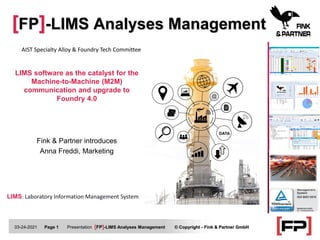 [FP]-LIMS Analyses Management
03-24-2021 Page 1 Presentation [FP]-LIMS Analyses Management © Copyright - Fink & Partner GmbH
LIMS software as the catalyst for the
Machine-to-Machine (M2M)
communication and upgrade to
Foundry 4.0
LIMS: Laboratory Information Management System
Fink & Partner introduces
Anna Freddi, Marketing
AIST Specialty Alloy & Foundry Tech Committee
 