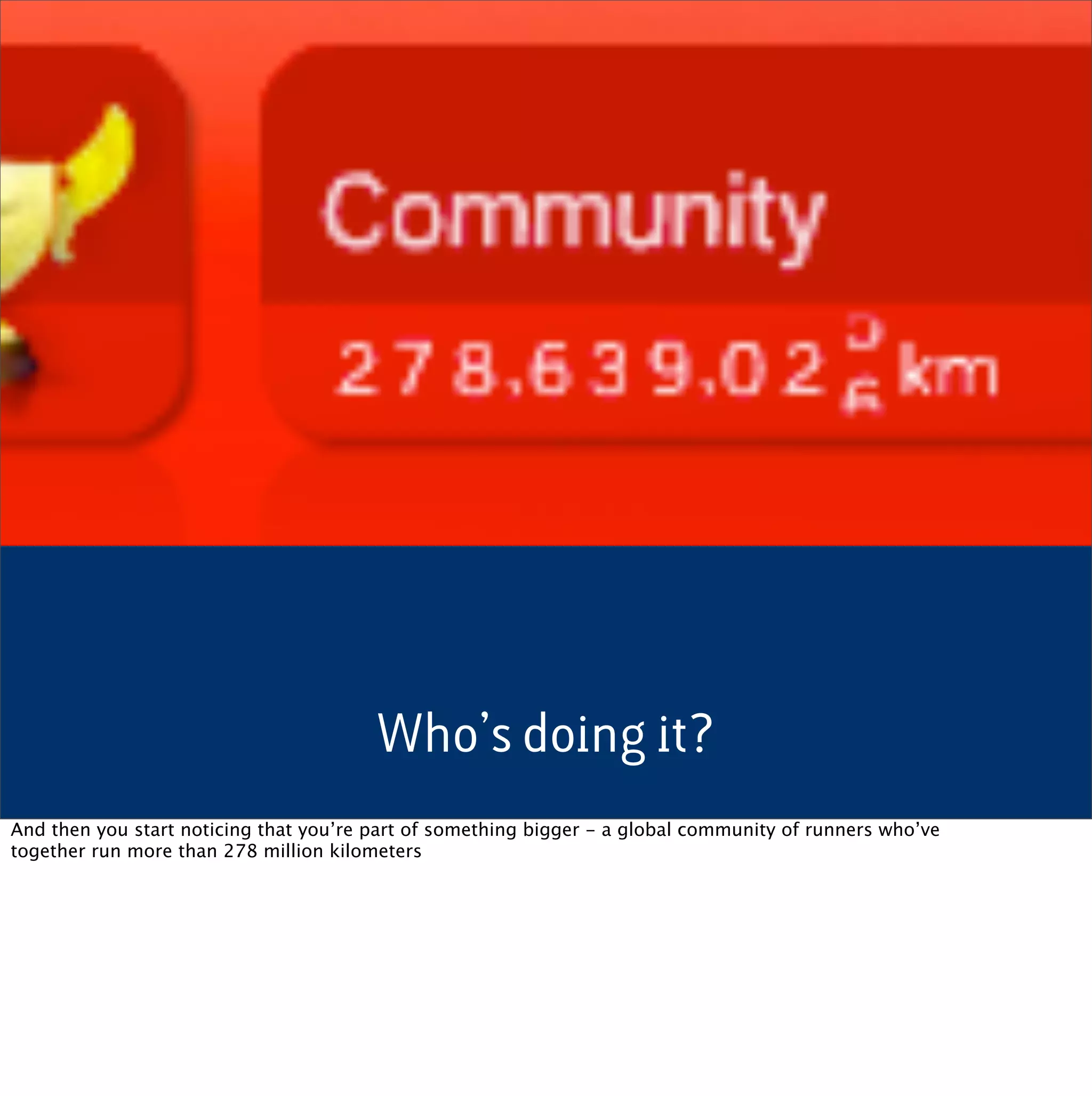 Who’s doing it?
And then you start noticing that you’re part of something bigger - a global community of runners who’ve
together run more than 278 million kilometers
 