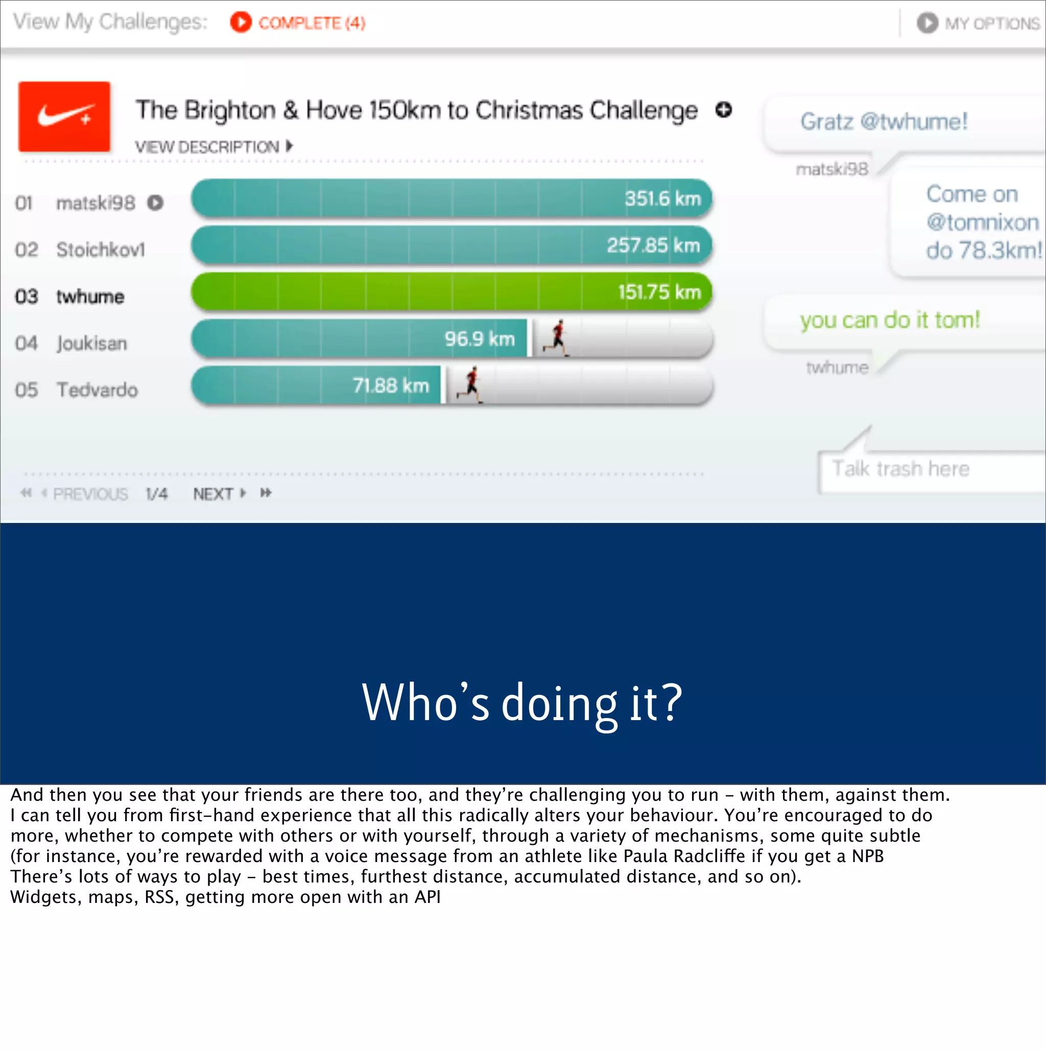 Who’s doing it?
And then you see that your friends are there too, and they’re challenging you to run - with them, against them.
I can tell you from ﬁrst-hand experience that all this radically alters your behaviour. You’re encouraged to do
more, whether to compete with others or with yourself, through a variety of mechanisms, some quite subtle
(for instance, you’re rewarded with a voice message from an athlete like Paula Radcliffe if you get a NPB
There’s lots of ways to play - best times, furthest distance, accumulated distance, and so on).
Widgets, maps, RSS, getting more open with an API
 