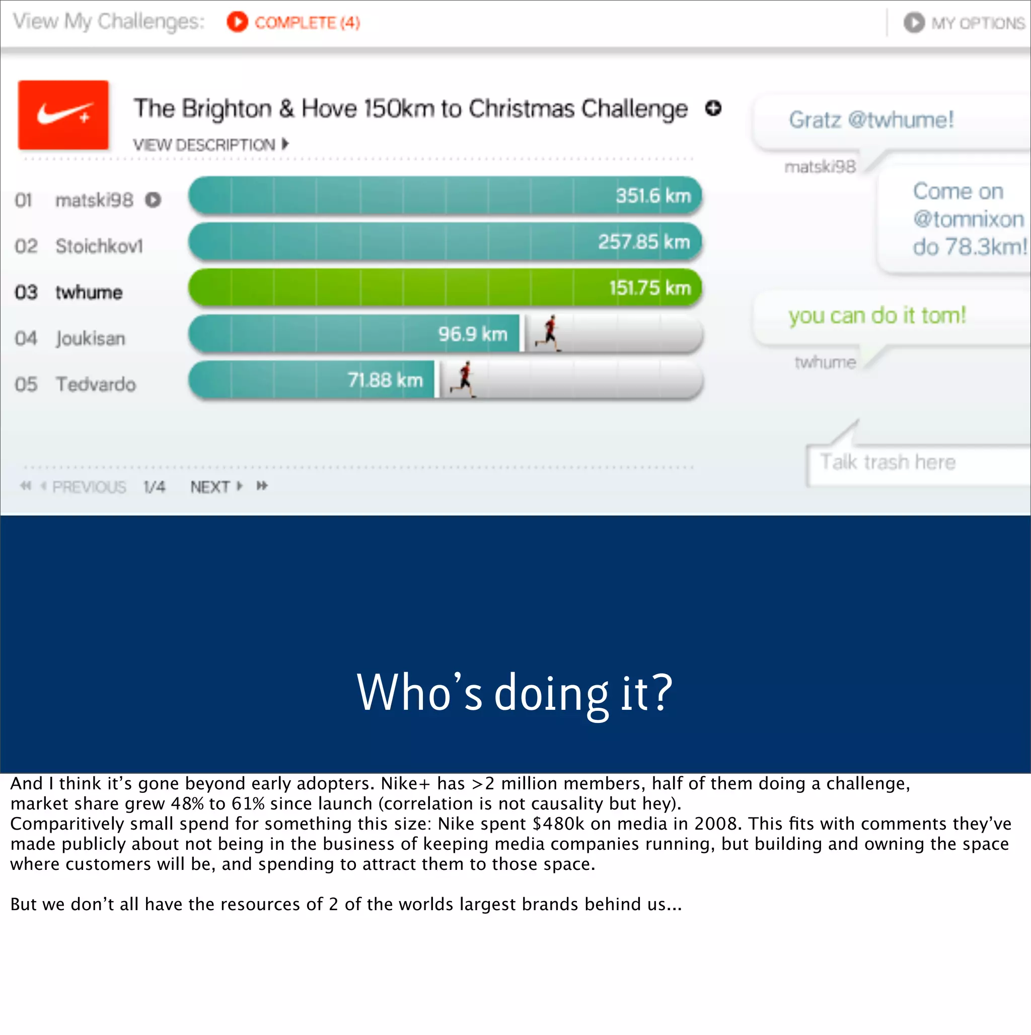 Who’s doing it?
And I think it’s gone beyond early adopters. Nike+ has >2 million members, half of them doing a challenge,
market share grew 48% to 61% since launch (correlation is not causality but hey).
Comparitively small spend for something this size: Nike spent $480k on media in 2008. This ﬁts with comments they’ve
made publicly about not being in the business of keeping media companies running, but building and owning the space
where customers will be, and spending to attract them to those space.

But we don’t all have the resources of 2 of the worlds largest brands behind us...
 