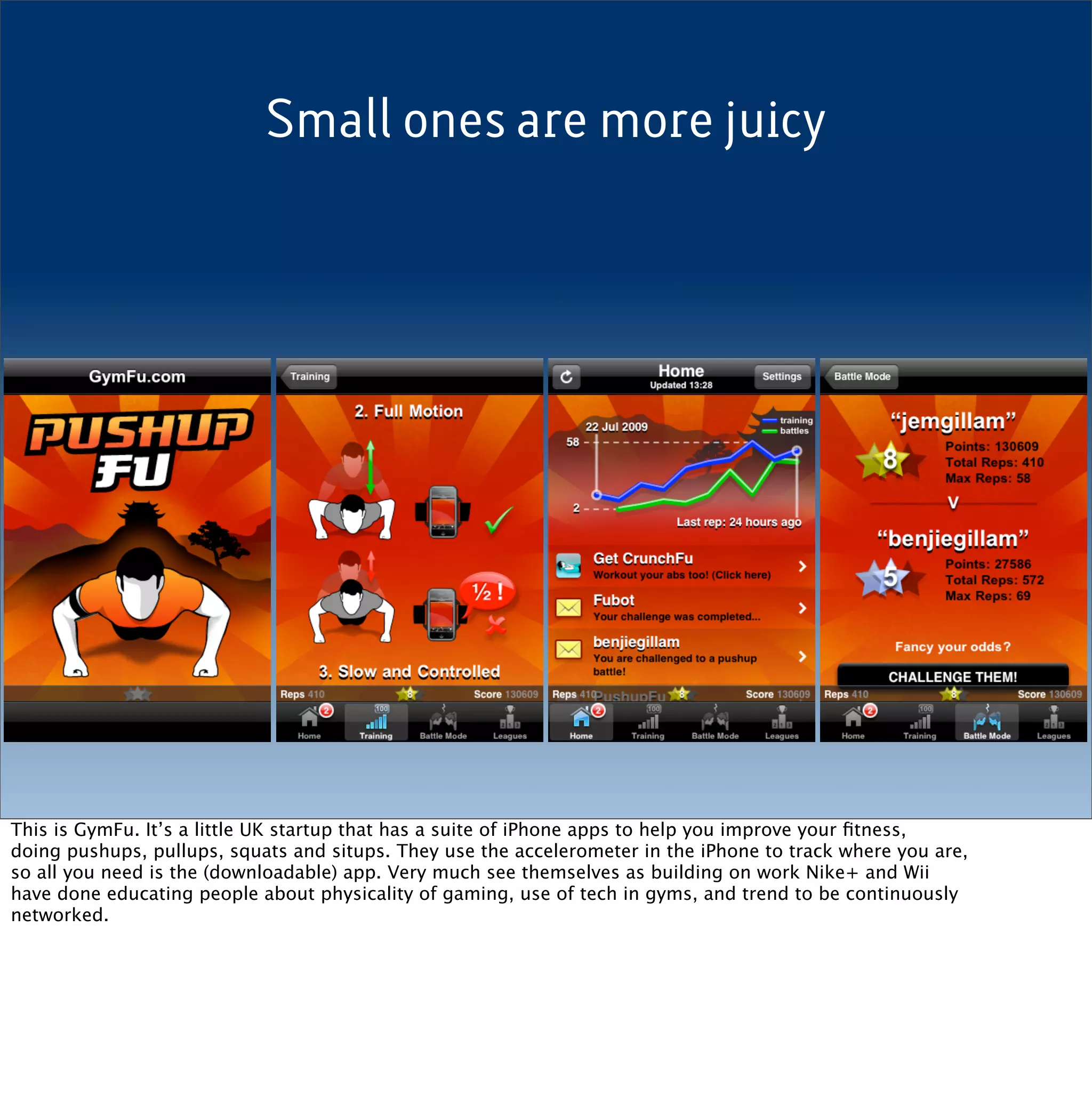 Small ones are more juicy




This is GymFu. It’s a little UK startup that has a suite of iPhone apps to help you improve your ﬁtness,
doing pushups, pullups, squats and situps. They use the accelerometer in the iPhone to track where you are,
so all you need is the (downloadable) app. Very much see themselves as building on work Nike+ and Wii
have done educating people about physicality of gaming, use of tech in gyms, and trend to be continuously
networked.
 