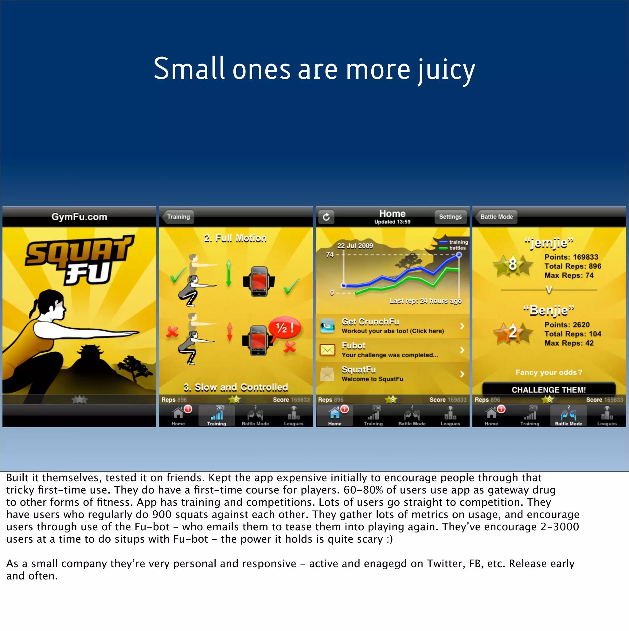Small ones are more juicy




Built it themselves, tested it on friends. Kept the app expensive initially to encourage people through that
tricky ﬁrst-time use. They do have a ﬁrst-time course for players. 60-80% of users use app as gateway drug
to other forms of ﬁtness. App has training and competitions. Lots of users go straight to competition. They
have users who regularly do 900 squats against each other. They gather lots of metrics on usage, and encourage
users through use of the Fu-bot - who emails them to tease them into playing again. They’ve encourage 2-3000
users at a time to do situps with Fu-bot - the power it holds is quite scary :)

As a small company they’re very personal and responsive - active and enagegd on Twitter, FB, etc. Release early
and often.
 