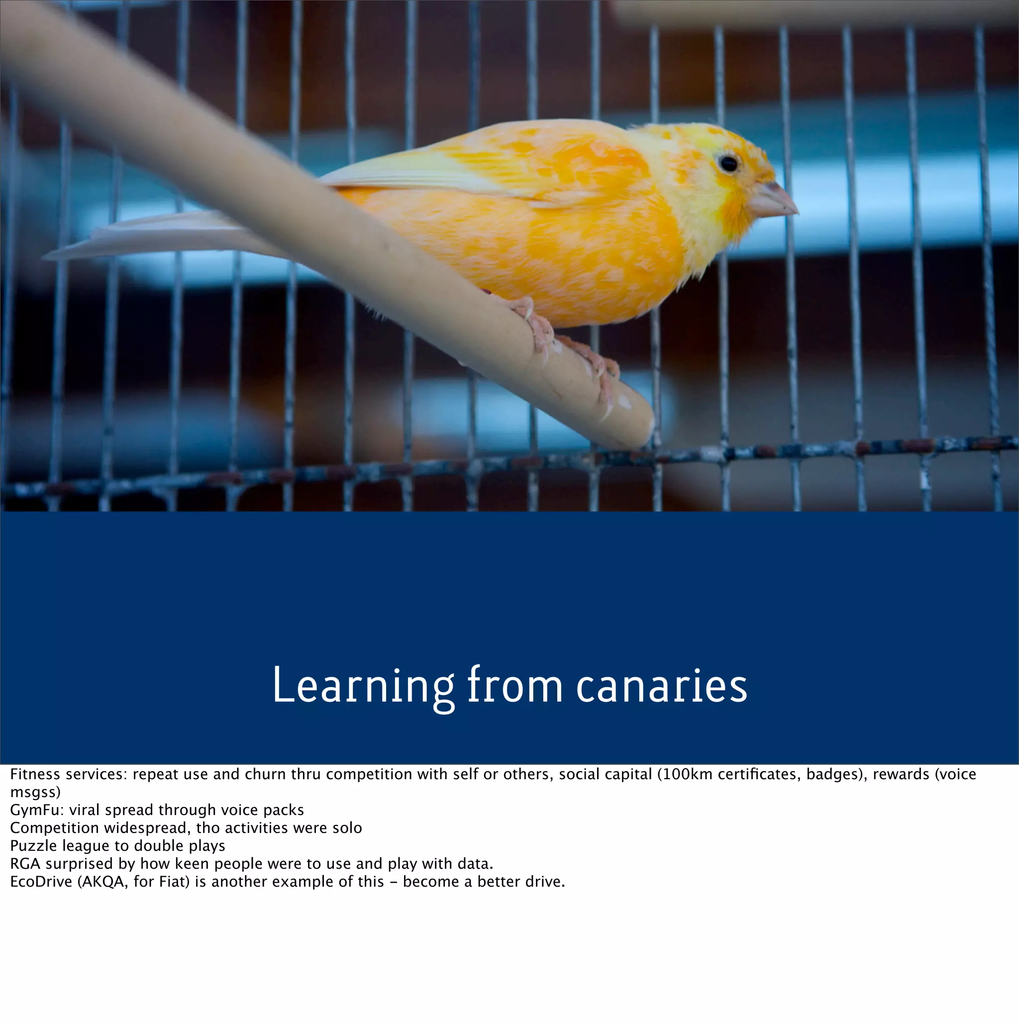 Learning from canaries
Fitness services: repeat use and churn thru competition with self or others, social capital (100km certiﬁcates, badges), rewards (voice
msgss)
GymFu: viral spread through voice packs
Competition widespread, tho activities were solo
Puzzle league to double plays
RGA surprised by how keen people were to use and play with data.
EcoDrive (AKQA, for Fiat) is another example of this - become a better drive.
 