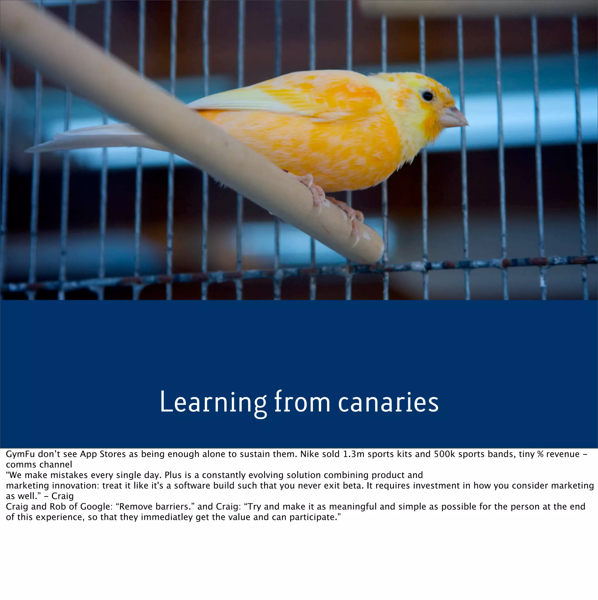 Learning from canaries
GymFu don’t see App Stores as being enough alone to sustain them. Nike sold 1.3m sports kits and 500k sports bands, tiny % revenue -
comms channel
“We make mistakes every single day. Plus is a constantly evolving solution combining product and
marketing innovation: treat it like it's a software build such that you never exit beta. It requires investment in how you consider marketing
as well.” - Craig
Craig and Rob of Google: “Remove barriers.” and Craig: “Try and make it as meaningful and simple as possible for the person at the end
of this experience, so that they immediatley get the value and can participate.”
 