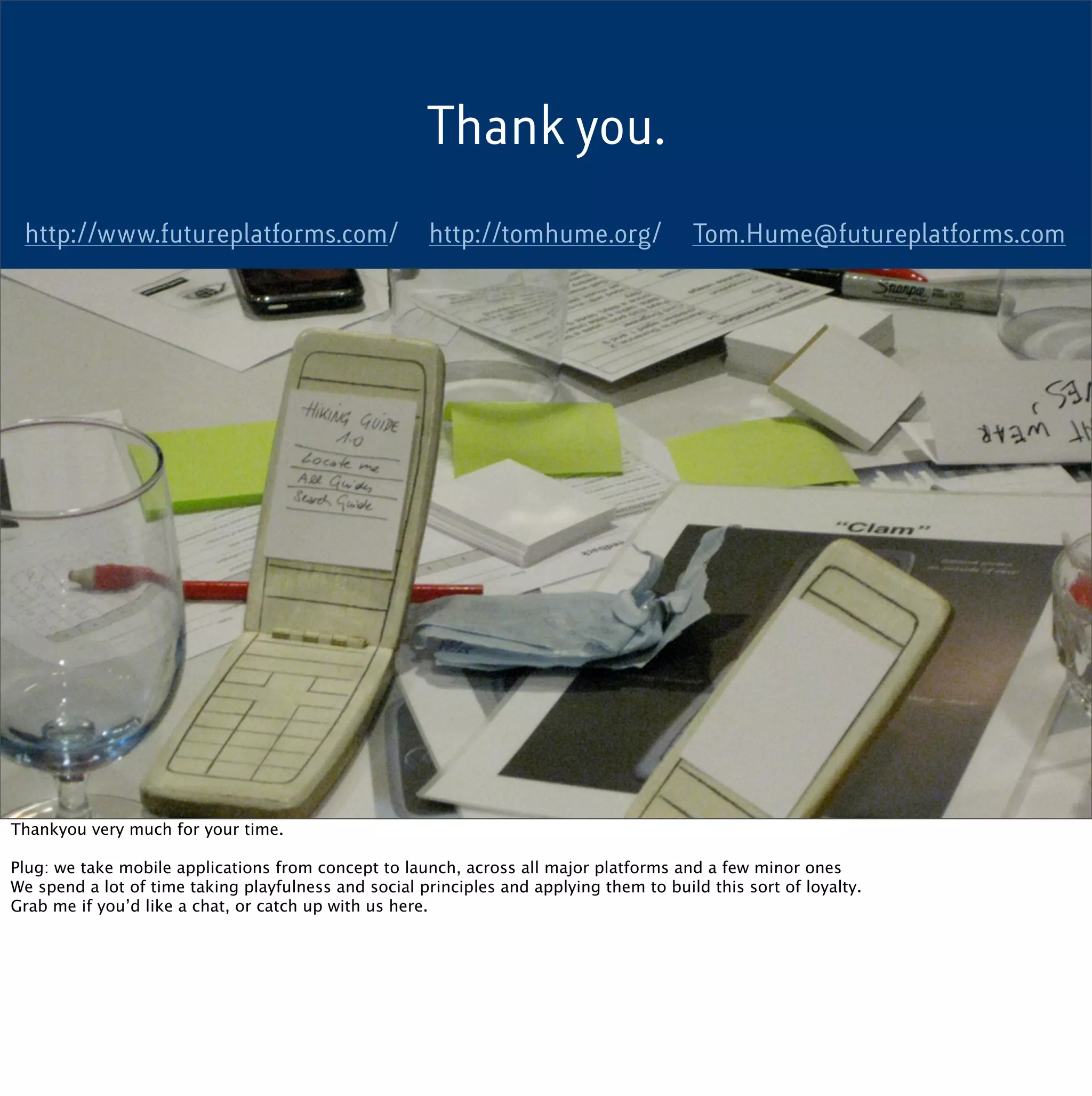 Thank you.

 http://www.futureplatforms.com/                       http://tomhume.org/               Tom.Hume@futureplatforms.com




Thankyou very much for your time.

Plug: we take mobile applications from concept to launch, across all major platforms and a few minor ones
We spend a lot of time taking playfulness and social principles and applying them to build this sort of loyalty.
Grab me if you’d like a chat, or catch up with us here.
 