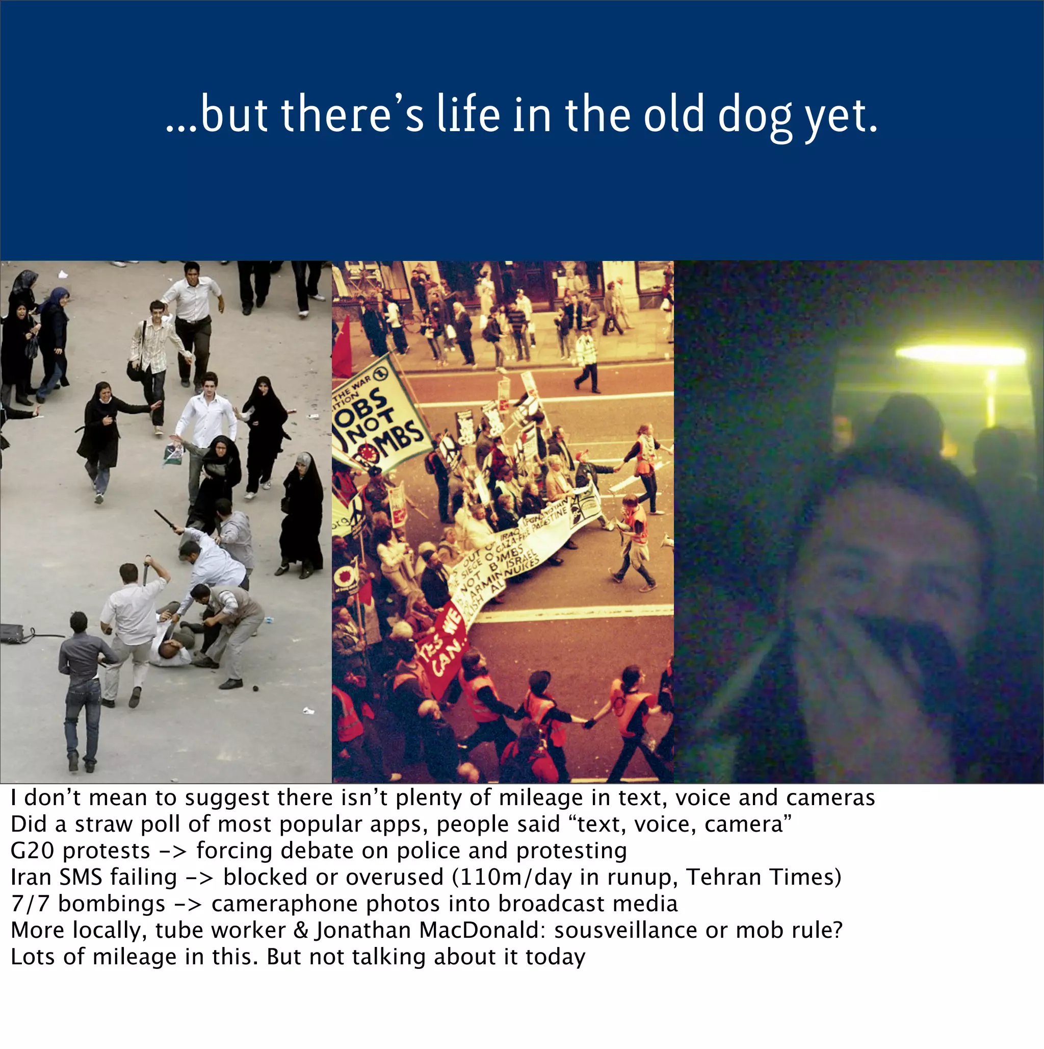 ...but there’s life in the old dog yet.




I don’t mean to suggest there isn’t plenty of mileage in text, voice and cameras
Did a straw poll of most popular apps, people said “text, voice, camera”
G20 protests -> forcing debate on police and protesting
Iran SMS failing -> blocked or overused (110m/day in runup, Tehran Times)
7/7 bombings -> cameraphone photos into broadcast media
More locally, tube worker & Jonathan MacDonald: sousveillance or mob rule?
Lots of mileage in this. But not talking about it today
 