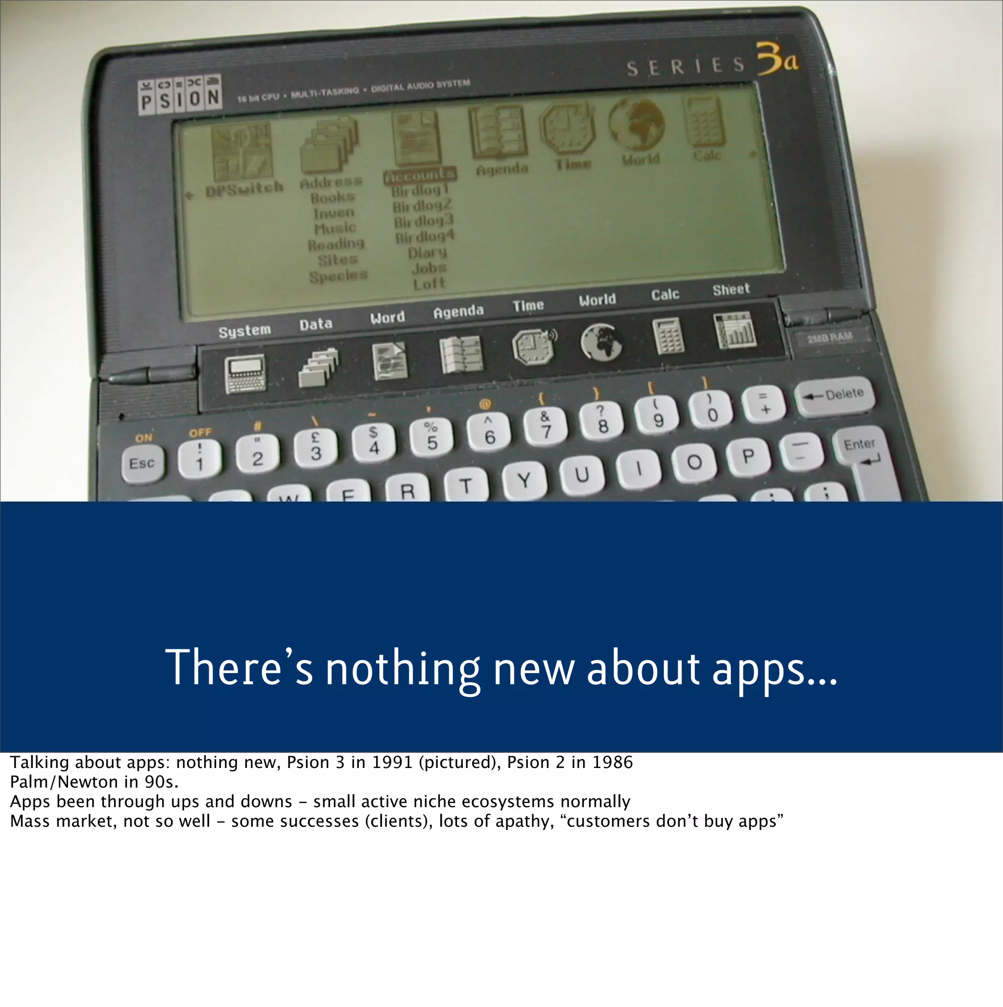 There’s nothing new about apps...
Talking about apps: nothing new, Psion 3 in 1991 (pictured), Psion 2 in 1986
Palm/Newton in 90s.
Apps been through ups and downs - small active niche ecosystems normally
Mass market, not so well - some successes (clients), lots of apathy, “customers don’t buy apps”
 