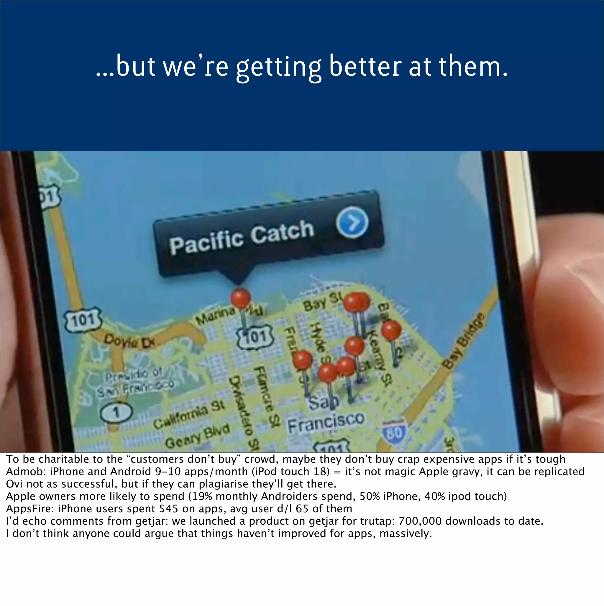 ...but we’re getting better at them.




To be charitable to the “customers don’t buy” crowd, maybe they don’t buy crap expensive apps if it’s tough
Admob: iPhone and Android 9-10 apps/month (iPod touch 18) = it’s not magic Apple gravy, it can be replicated
Ovi not as successful, but if they can plagiarise they’ll get there.
Apple owners more likely to spend (19% monthly Androiders spend, 50% iPhone, 40% ipod touch)
AppsFire: iPhone users spent $45 on apps, avg user d/l 65 of them
I’d echo comments from getjar: we launched a product on getjar for trutap: 700,000 downloads to date.
I don’t think anyone could argue that things haven’t improved for apps, massively.
 