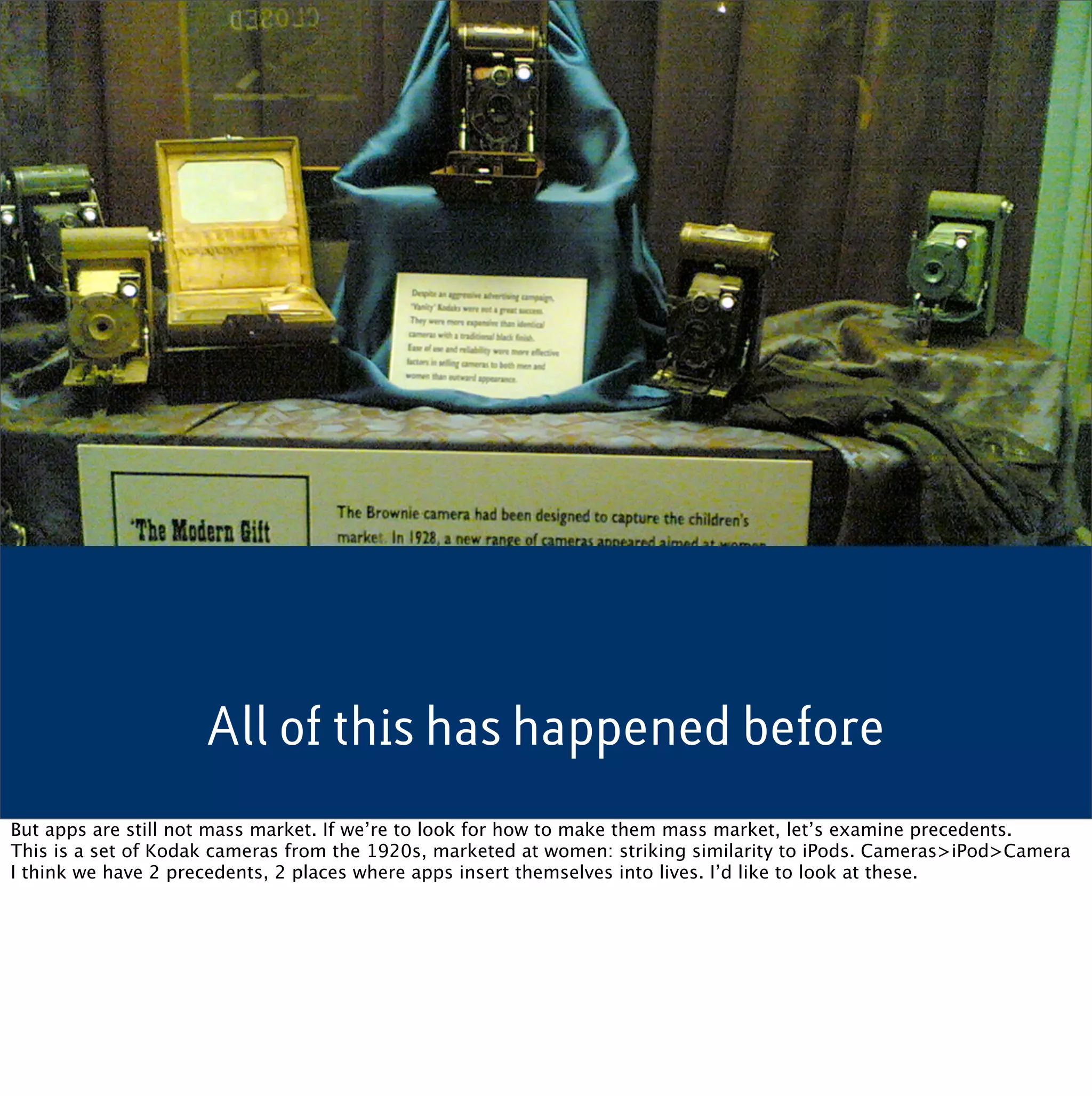 All of this has happened before
But apps are still not mass market. If we’re to look for how to make them mass market, let’s examine precedents.
This is a set of Kodak cameras from the 1920s, marketed at women: striking similarity to iPods. Cameras>iPod>Camera
I think we have 2 precedents, 2 places where apps insert themselves into lives. I’d like to look at these.
 
