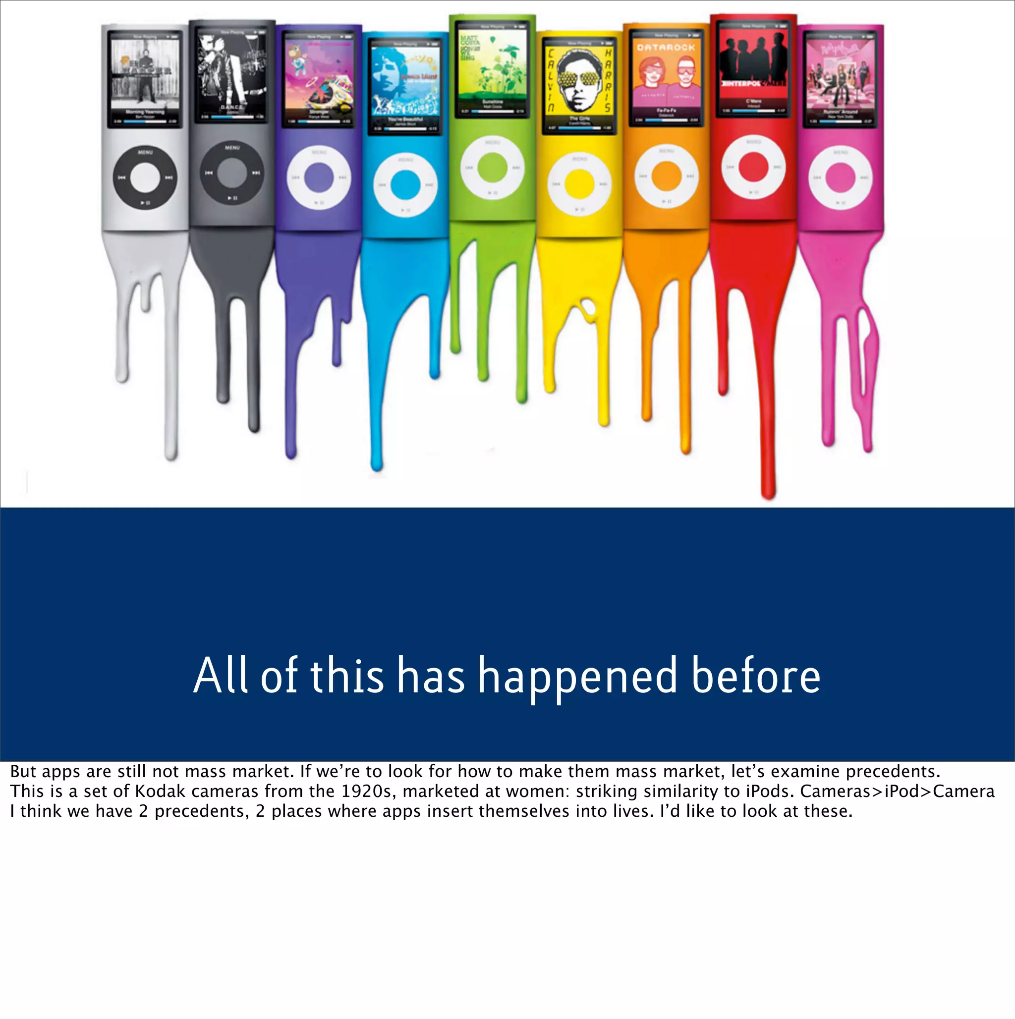 All of this has happened before
But apps are still not mass market. If we’re to look for how to make them mass market, let’s examine precedents.
This is a set of Kodak cameras from the 1920s, marketed at women: striking similarity to iPods. Cameras>iPod>Camera
I think we have 2 precedents, 2 places where apps insert themselves into lives. I’d like to look at these.
 