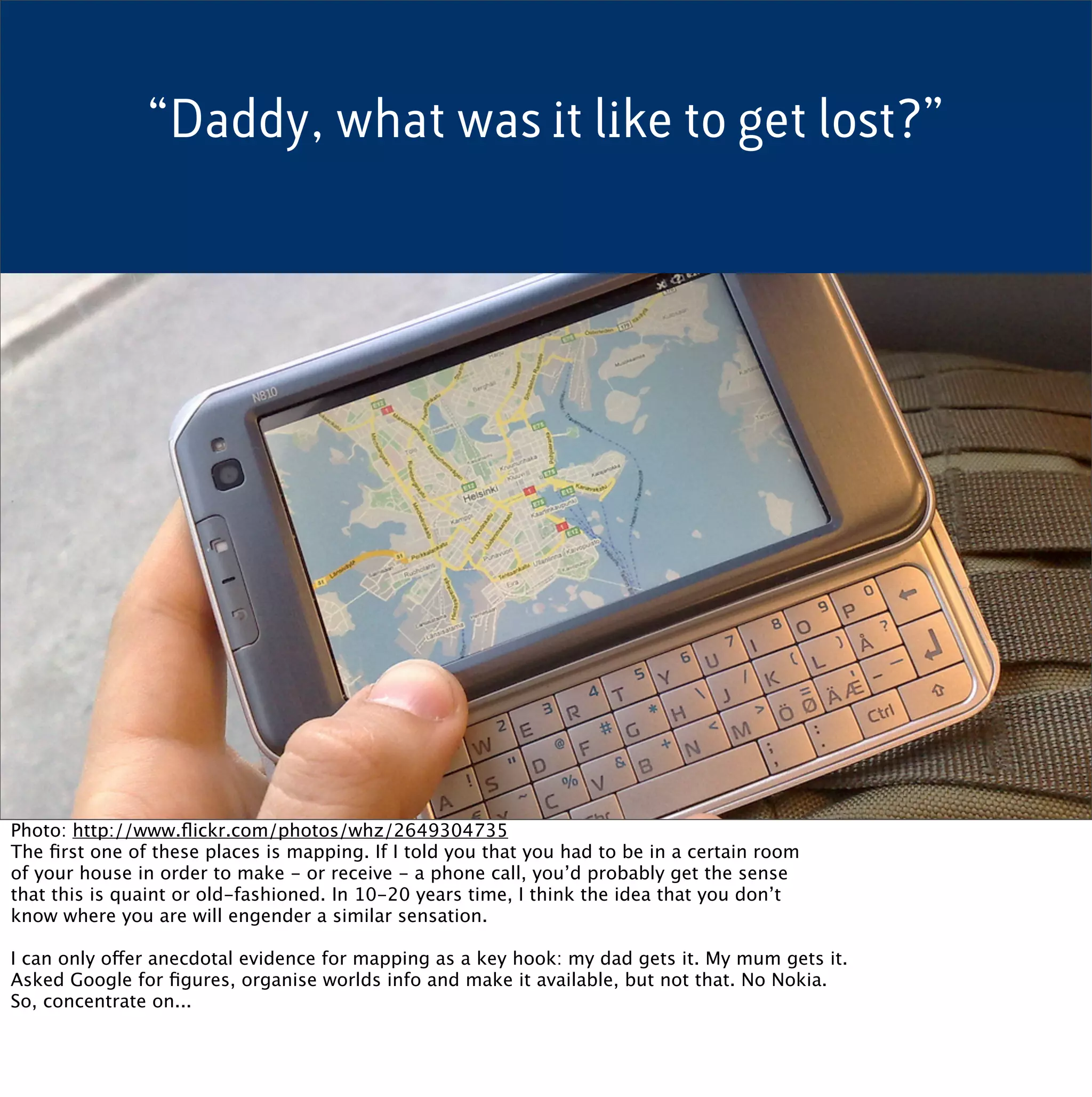 “Daddy, what was it like to get lost?”




Photo: http://www.ﬂickr.com/photos/whz/2649304735
The ﬁrst one of these places is mapping. If I told you that you had to be in a certain room
of your house in order to make - or receive - a phone call, you’d probably get the sense
that this is quaint or old-fashioned. In 10-20 years time, I think the idea that you don’t
know where you are will engender a similar sensation.

I can only offer anecdotal evidence for mapping as a key hook: my dad gets it. My mum gets it.
Asked Google for ﬁgures, organise worlds info and make it available, but not that. No Nokia.
So, concentrate on...
 