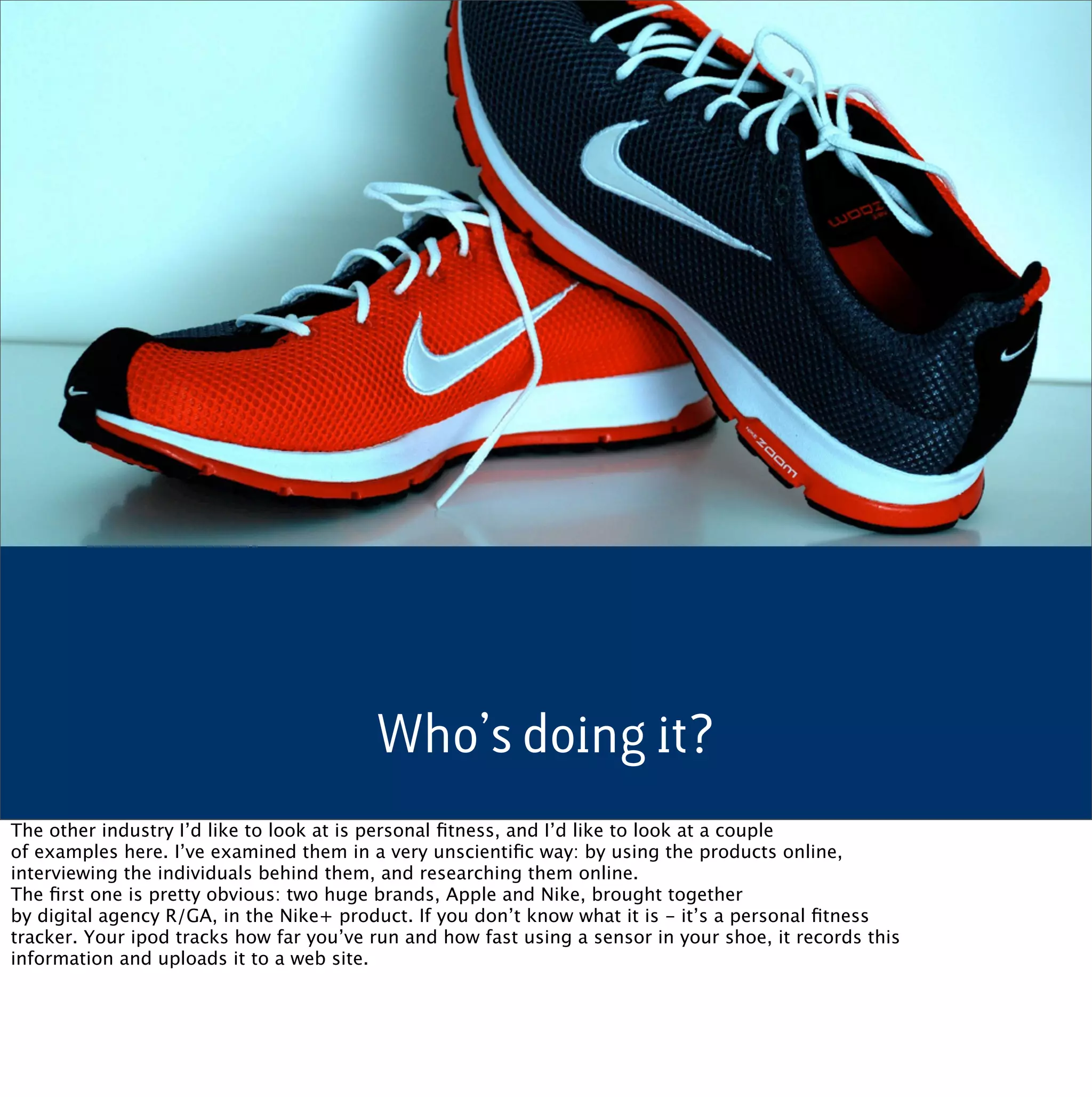 Who’s doing it?
The other industry I’d like to look at is personal ﬁtness, and I’d like to look at a couple
of examples here. I’ve examined them in a very unscientiﬁc way: by using the products online,
interviewing the individuals behind them, and researching them online.
The ﬁrst one is pretty obvious: two huge brands, Apple and Nike, brought together
by digital agency R/GA, in the Nike+ product. If you don’t know what it is - it’s a personal ﬁtness
tracker. Your ipod tracks how far you’ve run and how fast using a sensor in your shoe, it records this
information and uploads it to a web site.
 