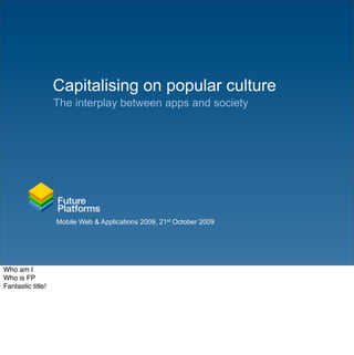 Capitalising on popular culture
                   The interplay between apps and society




                   Mobile Web & Applications 2009, 21st October 2009




Who am I
Who is FP
Fantastic title!
 